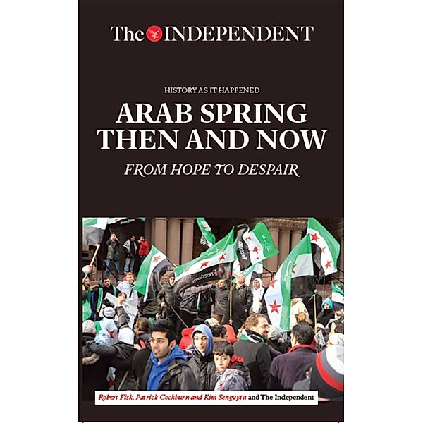 Arab Spring Then and Now / Independent Print Limited, Robert Fisk, Patrick Cockburn, Kim Sengupta, The Independent