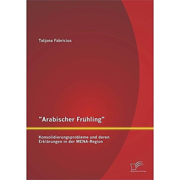 Arabischer Frühling: Konsolidierungsprobleme und deren Erklärungen in der MENA-Region, Tatjana Fabricius