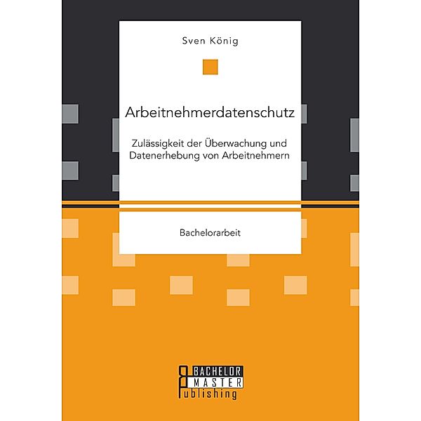 Arbeitnehmerdatenschutz: Zulässigkeit der Überwachung und Datenerhebung von Arbeitnehmern, Sven König