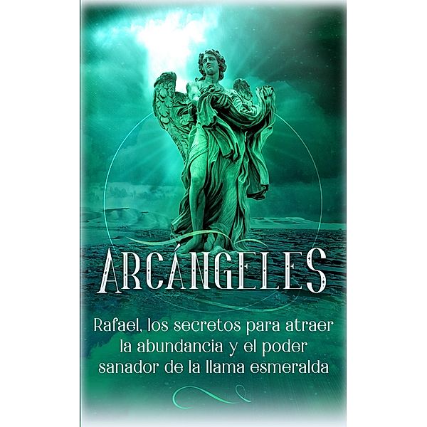 Arcángeles: Rafael, los secretos para atraer la abundancia y el poder sanador de la llama esmeralda / Arcángeles, Angela Grace