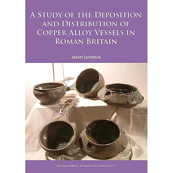 Archaeopress Roman Archaeology: A Study of the Deposition and Distribution of Copper Alloy Vessels in Roman Britain, Jason Lundock