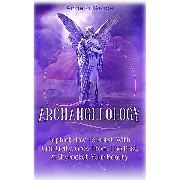 Archangelology: Jophiel, How To Burst With Creativity, Grow From The Past, & Skyrocket Your Beauty / Archangelology, Angela Grace