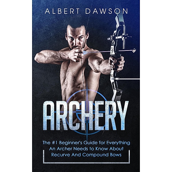 Archery: The #1 Beginner's Guide for Everything An Archer Needs to Know About Recurve And Compound Bows, Albert Dawson