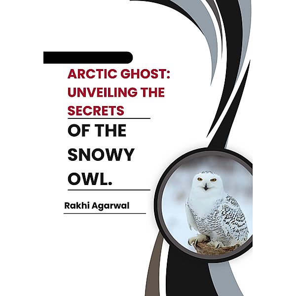 Arctic Ghost:  Unveiling The Secrets of The Snowy Owl., Rakhi Agarwal