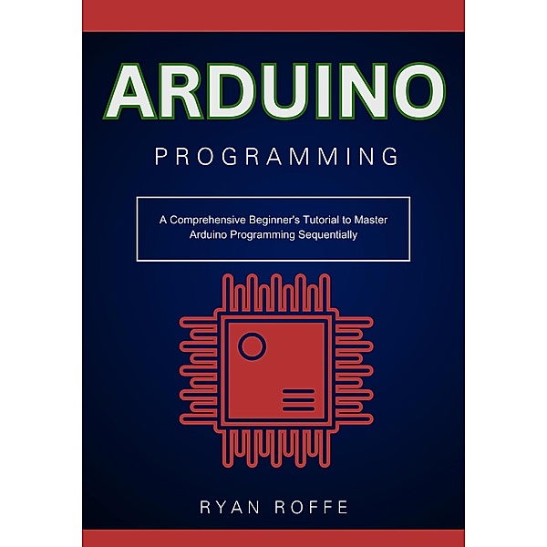 Arduino Programming: A Comprehensive Beginner's Tutorial to Master Arduino Programming Sequentially, Ryan Roffe