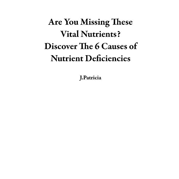 Are You Missing These Vital Nutrients?  Discover The 6 Causes of Nutrient Deficiencies, J. Patricia