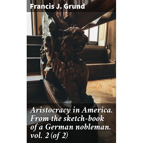 Aristocracy in America. From the sketch-book of a German nobleman. vol. 2 (of 2), Francis J. Grund