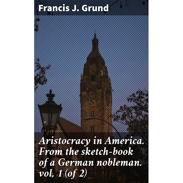 Aristocracy in America. From the sketch-book of a German nobleman. vol. 1 (of 2), Francis J. Grund