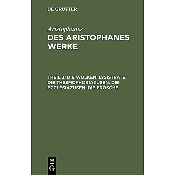 Aristophanes: Des Aristophanes Werke / Teil 3 / Die Wolken. Lysistrate. Die Thesmophoriazusen. Die Ecclesiazusen. Die Frösche, Aristophanes