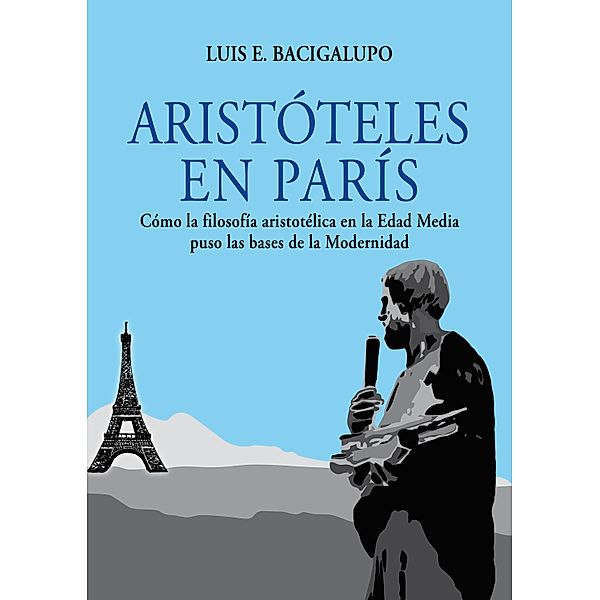 Aristóteles en París. Cómo la filosofía aristotélica en la Edad Media puso las bases de la Modernidad, Luis E. Bacigalupo