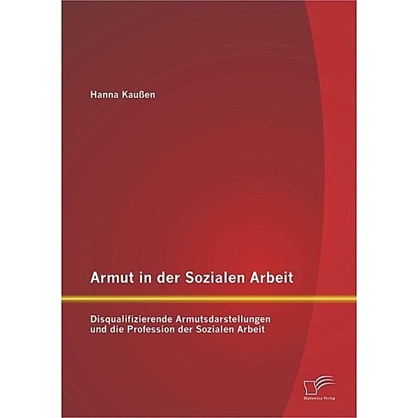 Armut in der Sozialen Arbeit: Disqualifizierende Armutsdarstellungen und die Profession der Sozialen Arbeit, Hanna Kaussen