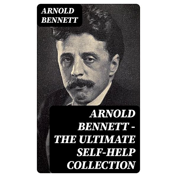 Arnold Bennett - The Ultimate Self-Help Collection, Arnold Bennett