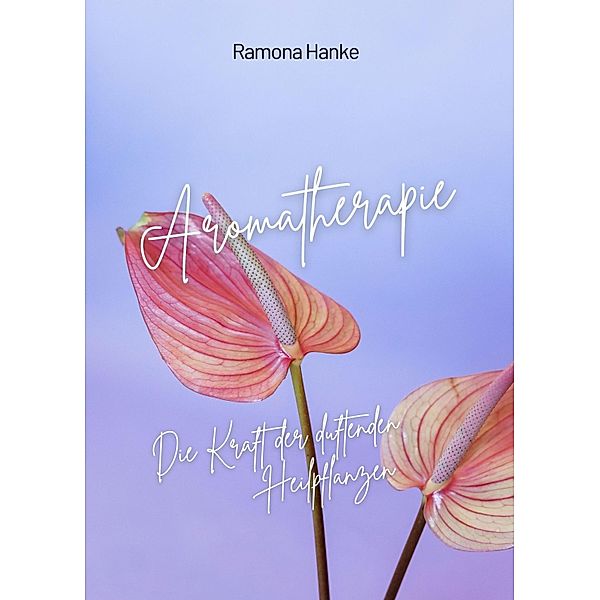 Aromatherapie - Die Kraft der Duftenden Heilpflanzen, Ramona Hanke