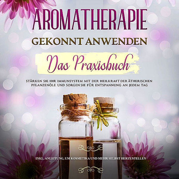 Aromatherapie gekonnt anwenden - Das Praxisbuch: Stärken Sie Ihr Immunsystem mit der Heilkraft der ätherischen Pflanzenöle und sorgen Sie für Entspannung an jedem Tag - inkl. Anleitung, um Kosmetika und mehr selbst herzustellen, Anita Schönfeld