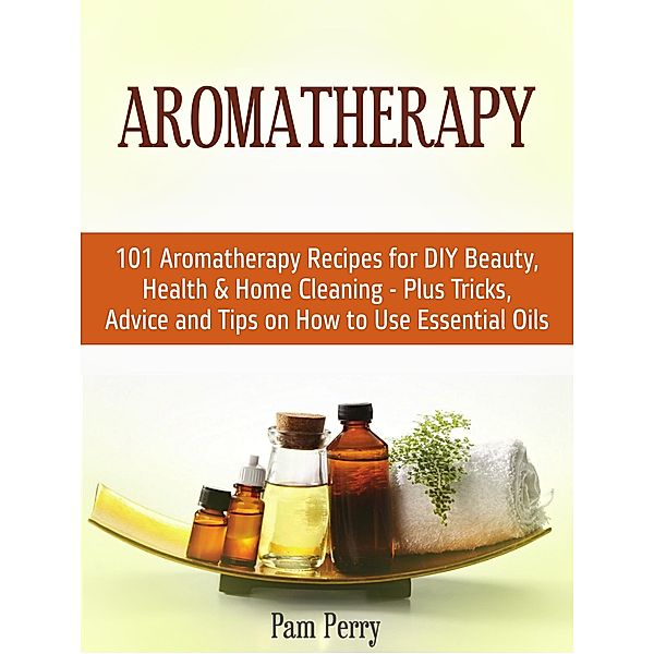 Aromatherapy: 101 Aromatherapy Recipes for Diy Beauty, Health & Home Cleaning - Plus Tricks, Advice and Tips on How to Use Essential Oils, Pam Perry