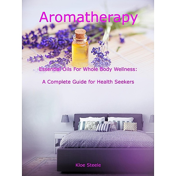 Aromatherapy - Essential Oils For Whole Body Wellness: A Complete Guide for Health Seekers, Kloe Steele