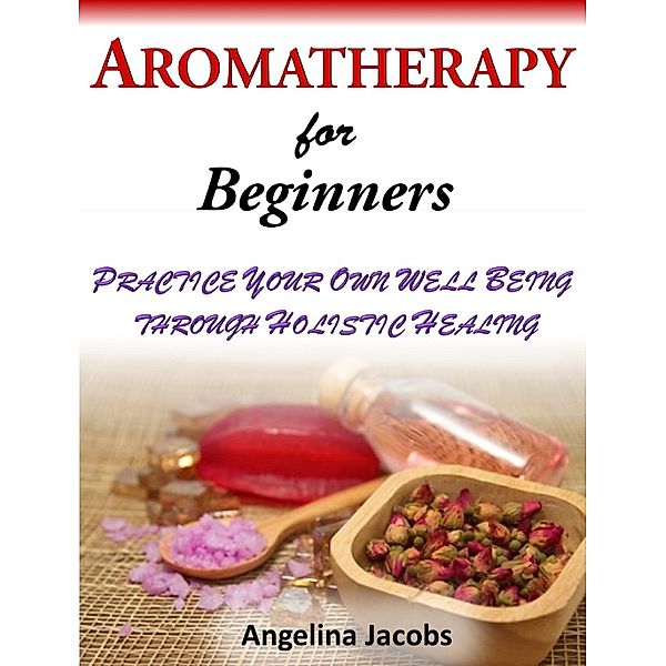 Aromatherapy For Beginners Practice Your Own Well Being through Holistic Healing Angelina Jacobs, Angelina Jacobs