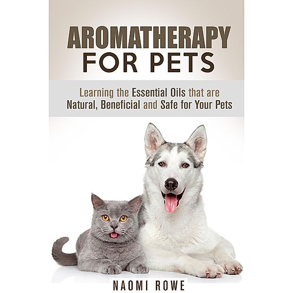 Aromatherapy for Pets: Learning the Essential Oils that are Natural, Beneficial and Safe for Your Pets (Animal Care) / Animal Care, Naomi Rowe