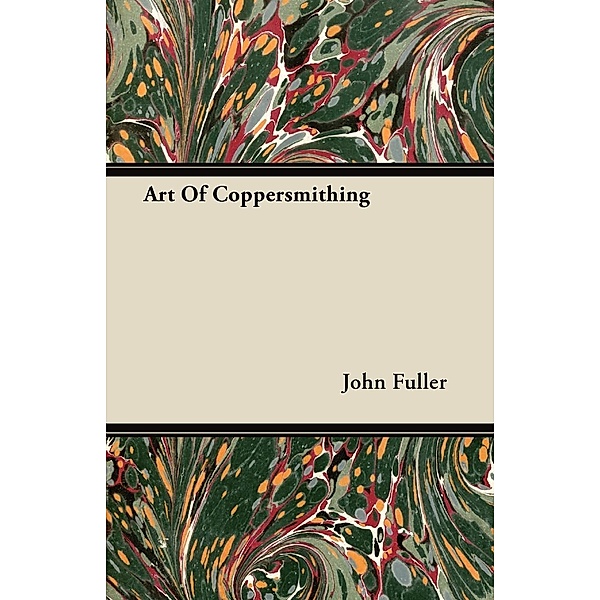 Art of Coppersmithing - A Practical Treatise on Working Sheet Copper Into All Forms, John Fuller