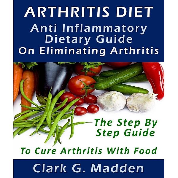 Arthritis Diet: Anti-Inflammatory Dietary Guide On Eliminating Arthritis, Clark G. Madden