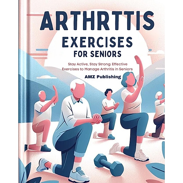 Arthritis Exercises For Seniors: Stay Active, Stay Strong: Effective Exercises to Manage Arthritis in Seniors, Amz Publishing