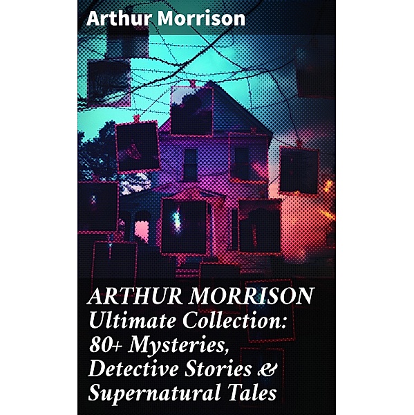 ARTHUR MORRISON Ultimate Collection: 80+ Mysteries, Detective Stories & Supernatural Tales, Arthur Morrison