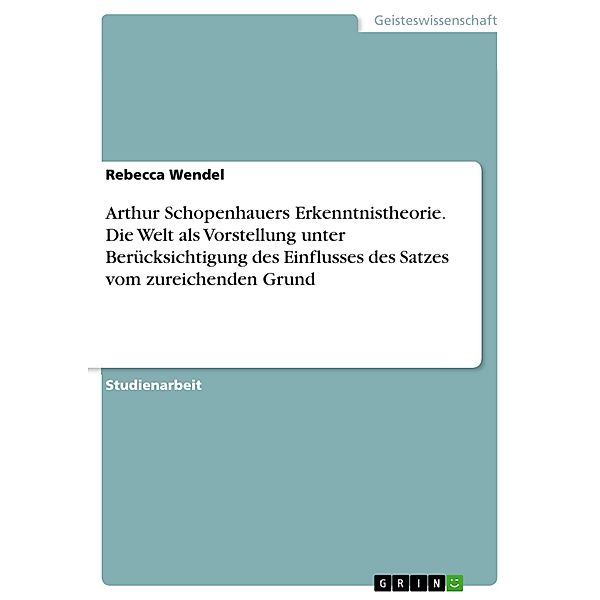 Arthur Schopenhauers Erkenntnistheorie. Die Welt als Vorstellung unter Berücksichtigung des Einflusses des Satzes vom zureichenden Grund, Rebecca Wendel