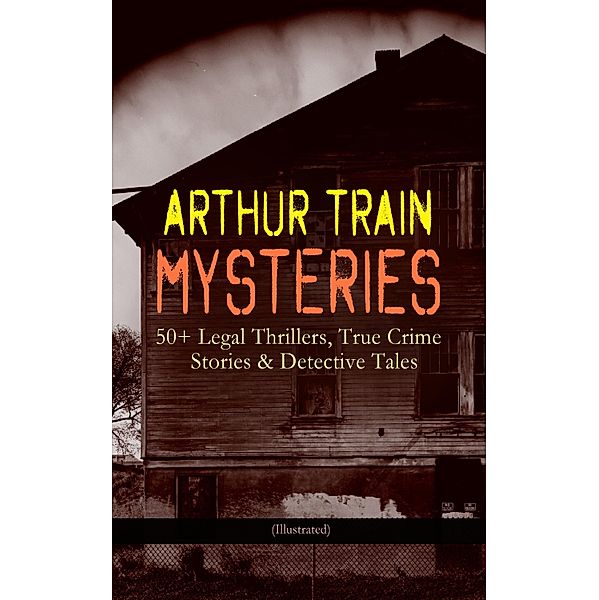 ARTHUR TRAIN MYSTERIES: 50+ Legal Thrillers, True Crime Stories & Detective Tales (Illustrated), Arthur Cheney Train