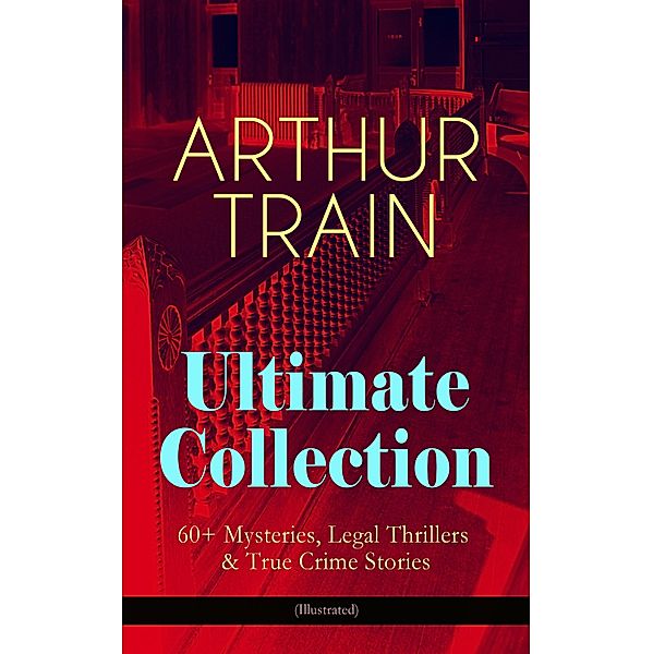 ARTHUR TRAIN Ultimate Collection: 60+ Mysteries, Legal Thrillers & True Crime Stories (Illustrated), Arthur Cheney Train