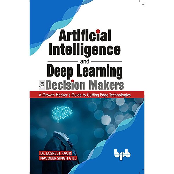 Artificial Intelligence and Deep Learning for Decision Makers: A Growth Hacker's Guide to Cutting Edge Technologies, Jagreet Kaur, Navdeep Singh Gill