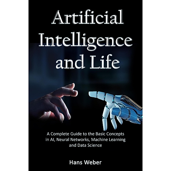 Artificial Intelligence and Life: A Complete Guide to the Basic Concepts in AI, Neural Networks, Machine Learning and Data Science, Hans Weber
