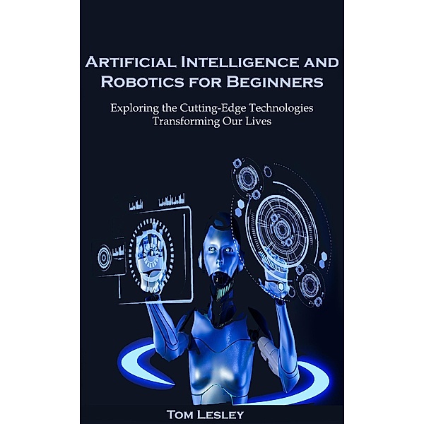 Artificial Intelligence and Robotics for Beginners: Exploring the Cutting-Edge Technologies Transforming Our Lives, Tom Lesley
