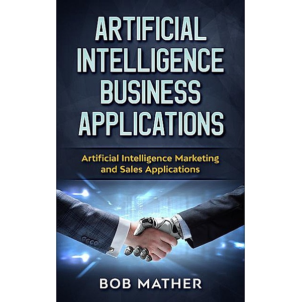 Artificial Intelligence Business Applications: Artificial Intelligence Marketing and Sales Applications, Bob Mather