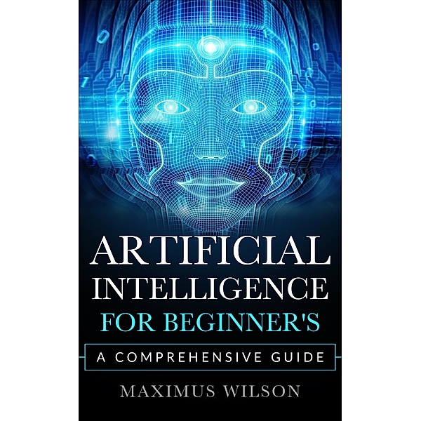 Artificial Intelligence for Beginner's - A Comprehensive Guide, Maximus Wilson