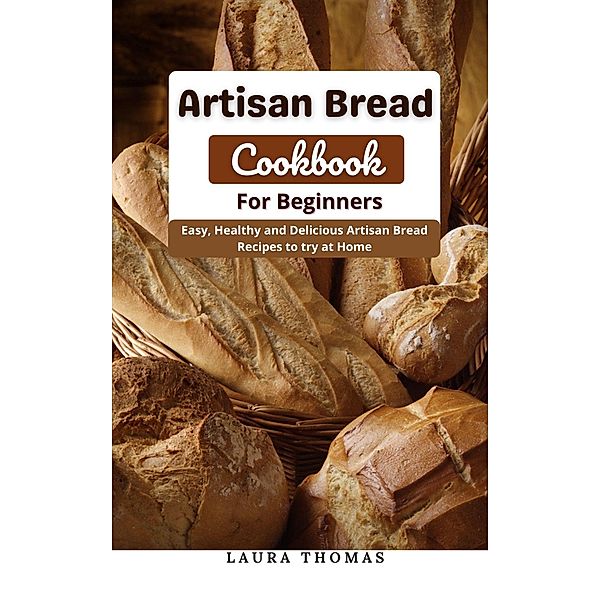 Artisan Bread Cookbook for Beginners : Easy, Healthy and Delicious Artisan Bread Recipes to try at Home, Laura Thomas
