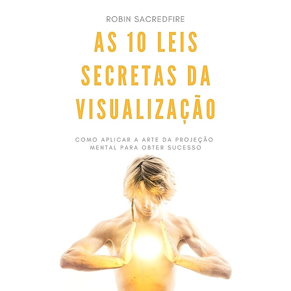 As 10 Leis Secretas da Visualização: Como Aplicar a Arte da Projeção Mental Para Obter Sucesso, Robin Sacredfire