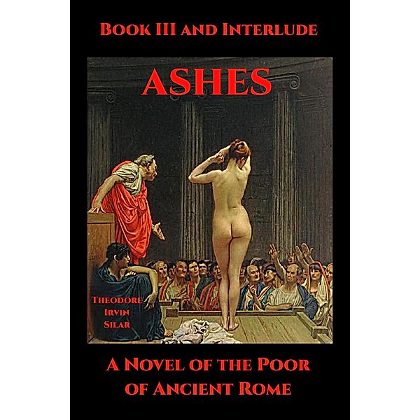 Ashes: A Novel of the Poor of Ancient Rome: Ashes Book III and Interlude, Theodore Irvin Silar