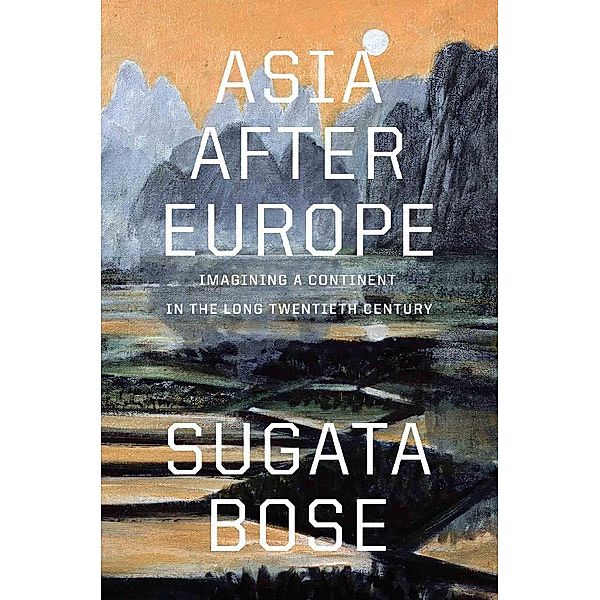 Asia after Europe - Imagining a Continent in the Long Twentieth Century, Sugata Bose