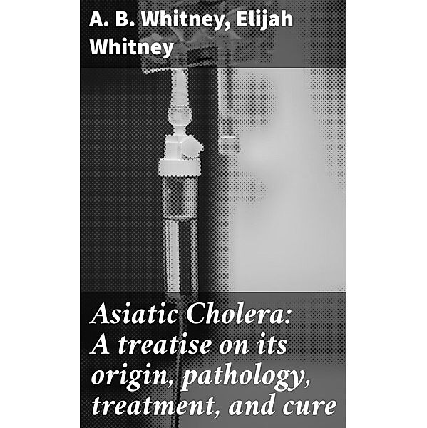 Asiatic Cholera: A treatise on its origin, pathology, treatment, and cure, A. B. Whitney, Elijah Whitney
