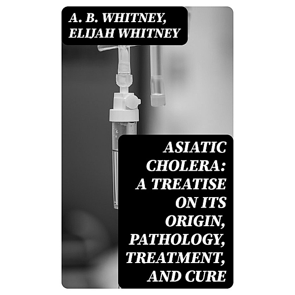 Asiatic Cholera: A treatise on its origin, pathology, treatment, and cure, A. B. Whitney, Elijah Whitney