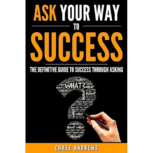 Ask Your Way to Success - The Definitive Guide to Success Through Asking: How to Transform Your Life by Learning the Art of Asking (Your Path to Success, #4), Chase Andrews