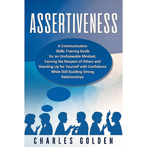 Assertiveness: A Communication Skills Training Guide for an Unshakeable Mindset, Earning the Respect of Others and Standing Up for Yourself with Confidence While Still Building Strong Relationships, CHARLES GOLDEN