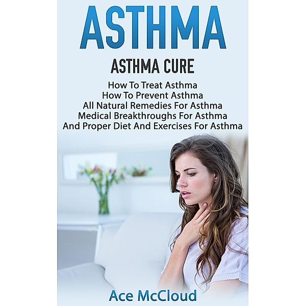 Asthma: Asthma Cure: How To Treat Asthma: How To Prevent Asthma, All Natural Remedies For Asthma, Medical Breakthroughs For Asthma, And Proper Diet And Exercises For Asthma, Ace Mccloud