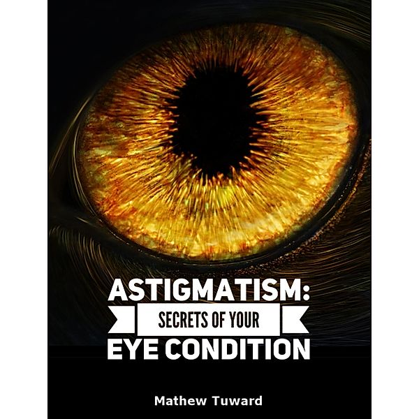 Astigmatism: Secrets of Your Eye Condition, Mathew Tuward