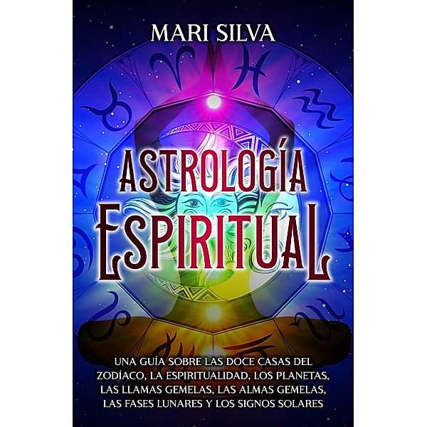 Astrología espiritual: Una guía sobre las doce casas del zodíaco, la espiritualidad, los planetas, las llamas gemelas, las almas gemelas, las fases lunares y los signos solares, Mari Silva