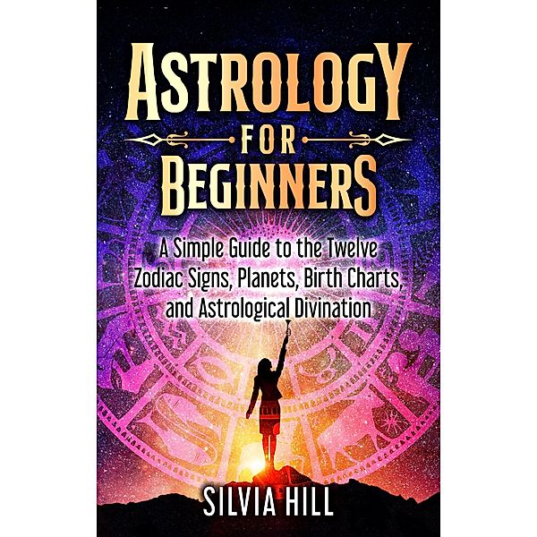 Astrology for Beginners: A Simple Guide to the Twelve Zodiac Signs, Planets, Birth Charts, and Astrological Divination, Silvia Hill