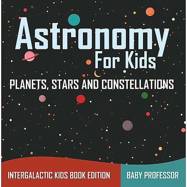 Astronomy For Kids: Planets, Stars and Constellations - Intergalactic Kids Book Edition / Baby Professor, Baby