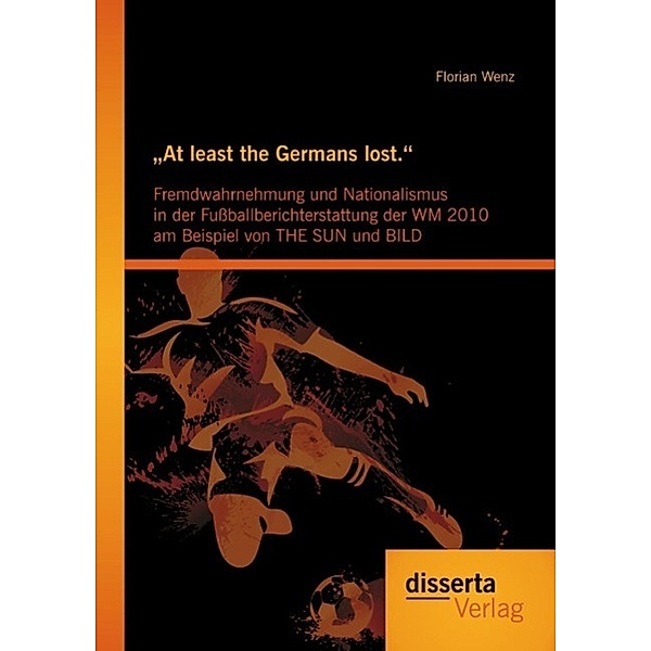 At least the Germans lost.: Fremdwahrnehmung und Nationalismus in der Fußballberichterstattung der WM 2010 am Beispiel von THE SUN und BILD, Florian Wenz