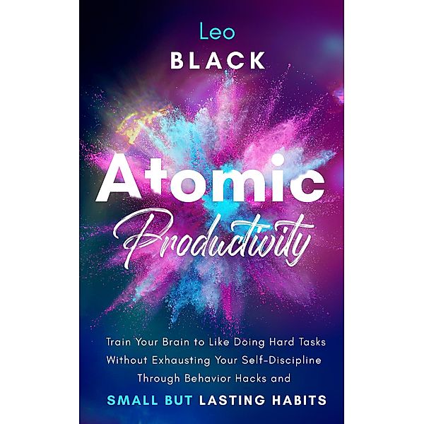 Atomic Productivity: Train Your Brain to Like Doing Hard Tasks Without Exhausting Your Self-Discipline Through Behavior Hacks and Small but Lasting Habits, Leo Black