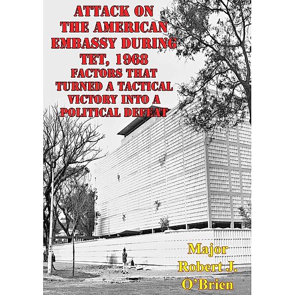 Attack On The American Embassy During Tet, 1968: Factors That Turned A Tactical Victory Into A Political Defeat, Major Robert J. O'Brien